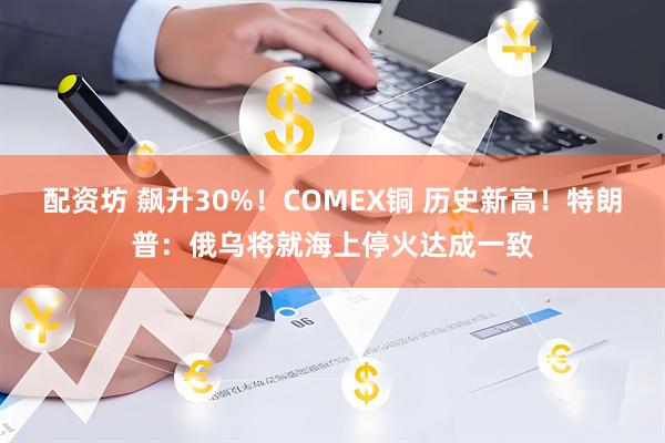 配资坊 飙升30%！COMEX铜 历史新高！特朗普：俄乌将就海上停火达成一致