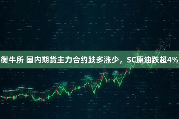 衡牛所 国内期货主力合约跌多涨少，SC原油跌超4%
