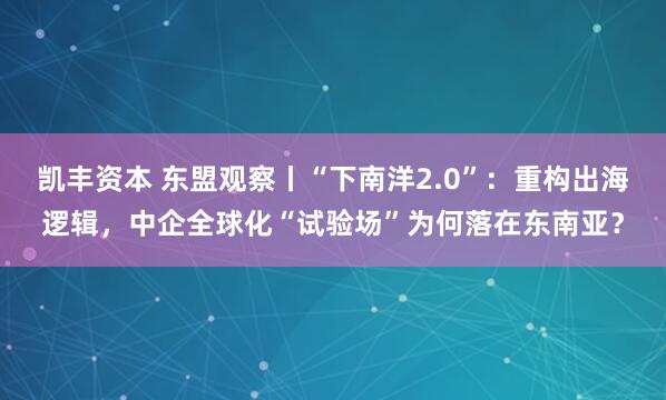 凯丰资本 东盟观察丨“下南洋2.0”：重构出海逻辑，中企全球化“试验场”为何落在东南亚？