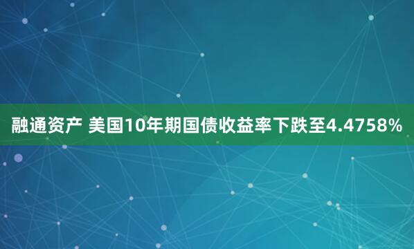 融通资产 美国10年期国债收益率下跌至4.4758%