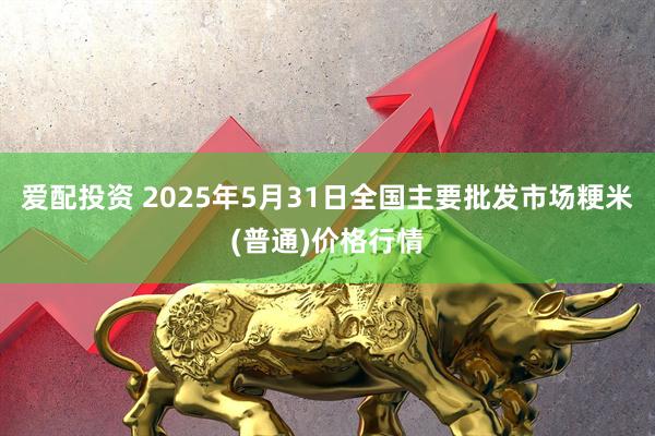 爱配投资 2025年5月31日全国主要批发市场粳米(普通)价格行情