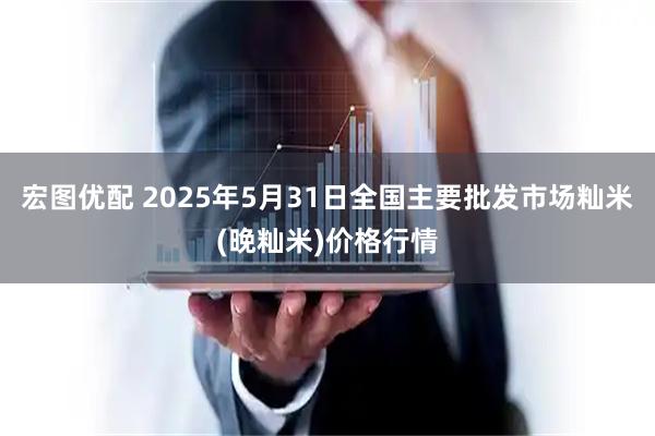 宏图优配 2025年5月31日全国主要批发市场籼米(晚籼米)价格行情