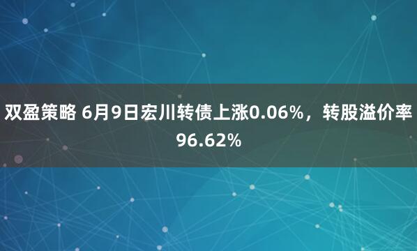 双盈策略 6月9日宏川转债上涨0.06%，转股溢价率96.62%