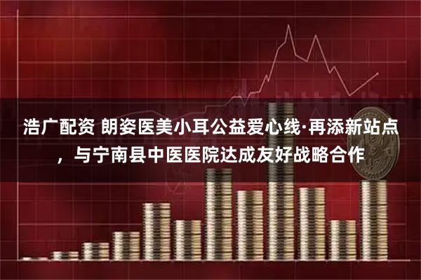 浩广配资 朗姿医美小耳公益爱心线·再添新站点，与宁南县中医医院达成友好战略合作