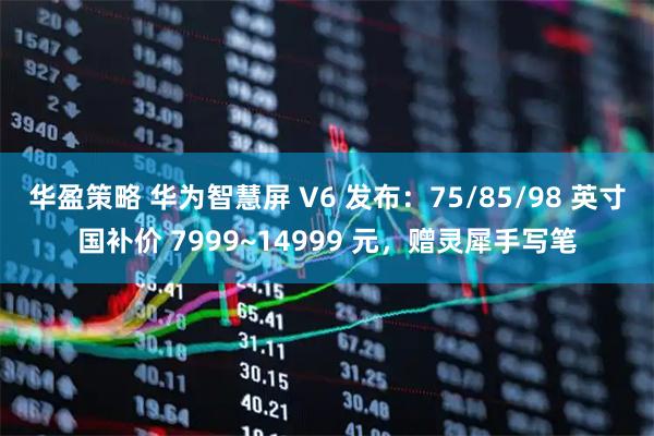 华盈策略 华为智慧屏 V6 发布：75/85/98 英寸国补价 7999~14999 元，赠灵犀手写笔