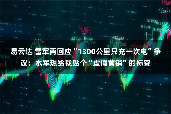 易云达 雷军再回应“1300公里只充一次电”争议：水军想给我贴个“虚假营销”的标签
