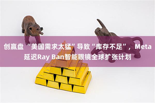 创赢盘 “美国需求太猛”导致“库存不足”，Meta延迟Ray Ban智能眼镜全球扩张计划