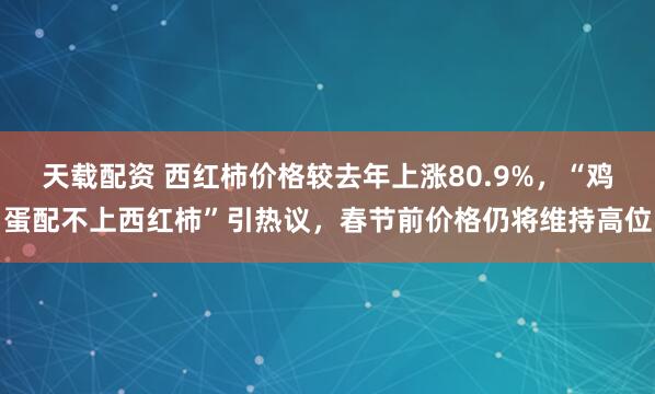 天载配资 西红柿价格较去年上涨80.9%，“鸡蛋配不上西红柿”引热议，春节前价格仍将维持高位