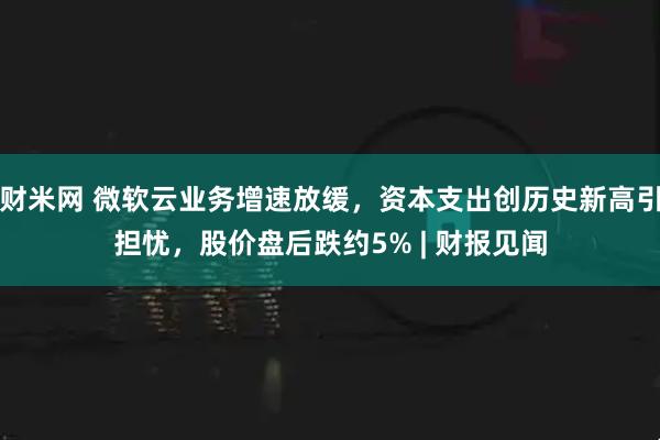 财米网 微软云业务增速放缓，资本支出创历史新高引担忧，股价盘后跌约5% | 财报见闻