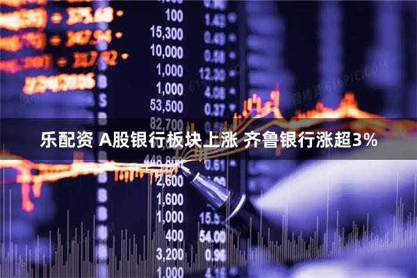 乐配资 A股银行板块上涨 齐鲁银行涨超3%