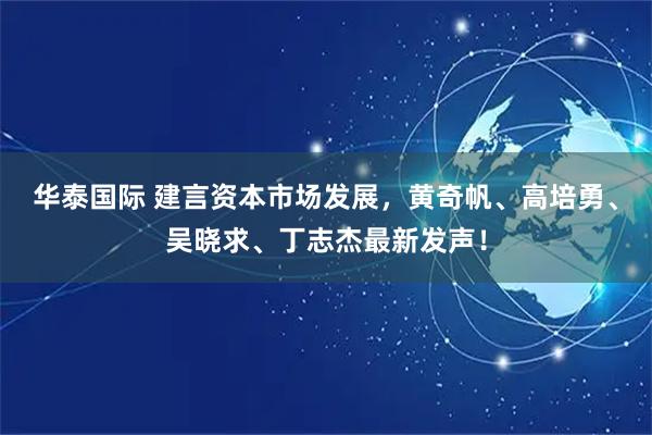 华泰国际 建言资本市场发展，黄奇帆、高培勇、吴晓求、丁志杰最新发声！