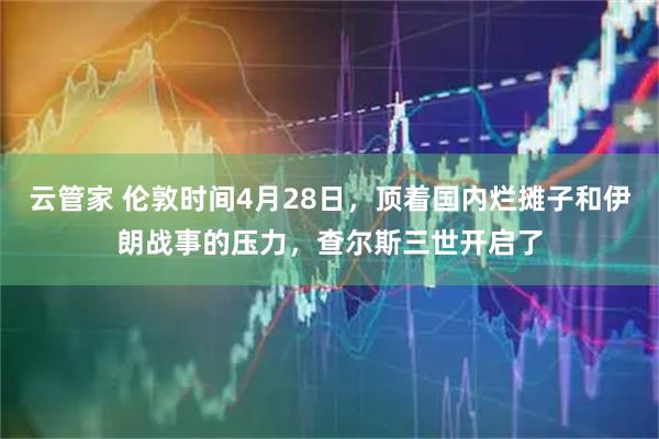 云管家 伦敦时间4月28日，顶着国内烂摊子和伊朗战事的压力，查尔斯三世开启了