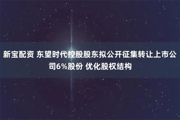 新宝配资 东望时代控股股东拟公开征集转让上市公司6%股份 优化股权结构